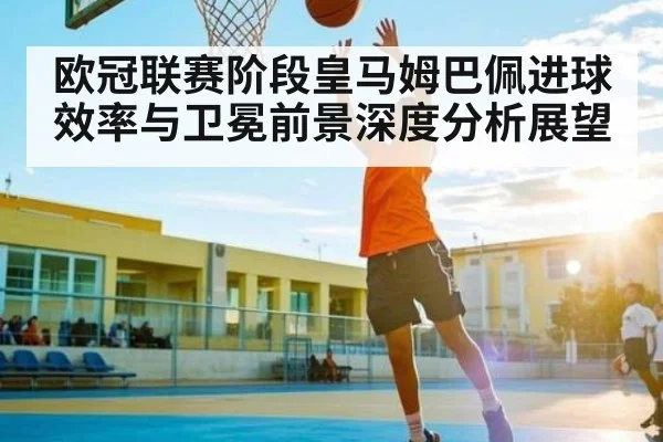 欧冠联赛阶段皇马姆巴佩进球效率与卫冕前景深度分析展望
