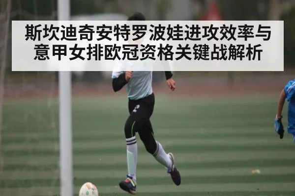 斯坎迪奇安特罗波娃进攻效率与意甲女排欧冠资格关键战解析